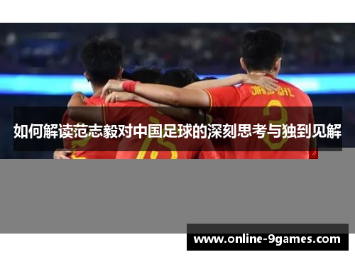 如何解读范志毅对中国足球的深刻思考与独到见解