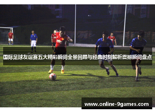 国际足球友谊赛五大精彩瞬间全景回顾与经典时刻解析震撼瞬间盘点